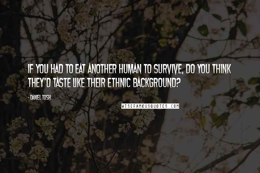 Daniel Tosh quotes: If you had to eat another human to survive, do you think they'd taste like their ethnic background?