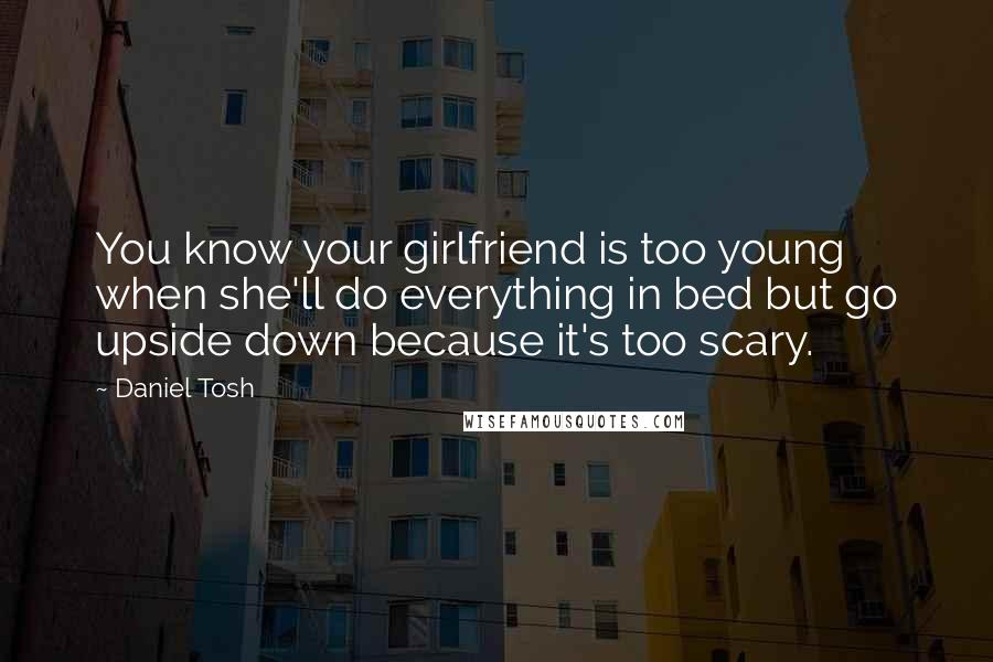 Daniel Tosh quotes: You know your girlfriend is too young when she'll do everything in bed but go upside down because it's too scary.