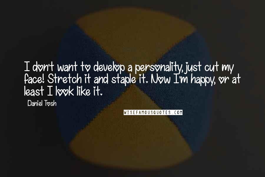 Daniel Tosh quotes: I don't want to develop a personality, just cut my face! Stretch it and staple it. Now I'm happy, or at least I look like it.