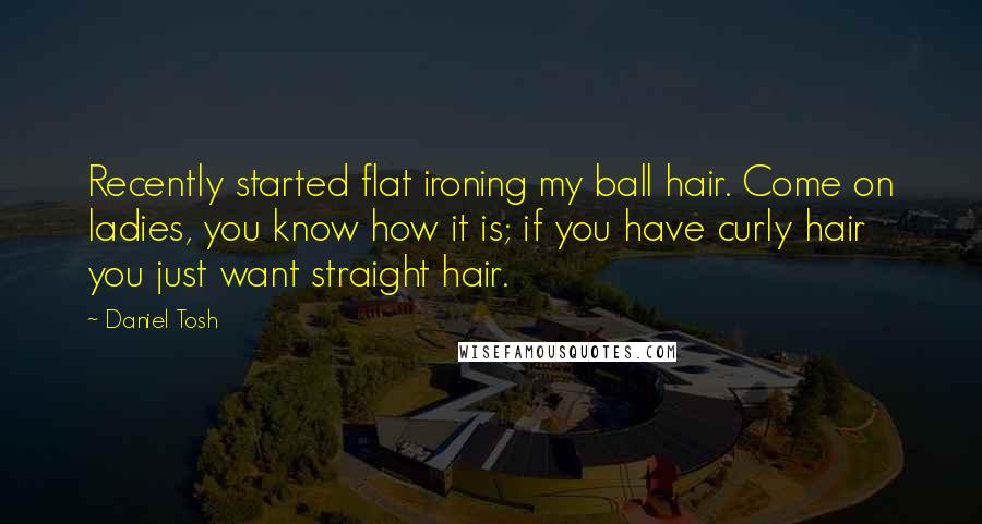 Daniel Tosh quotes: Recently started flat ironing my ball hair. Come on ladies, you know how it is; if you have curly hair you just want straight hair.