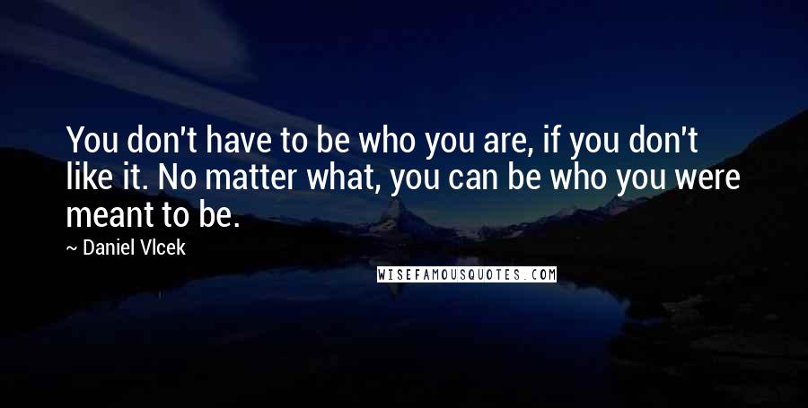 Daniel Vlcek quotes: You don't have to be who you are, if you don't like it. No matter what, you can be who you were meant to be.