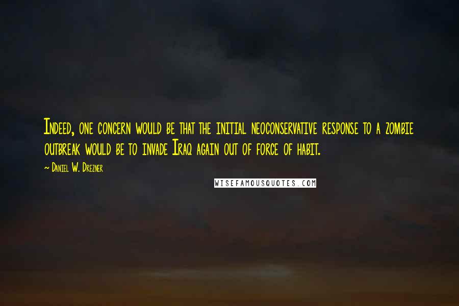 Daniel W. Drezner quotes: Indeed, one concern would be that the initial neoconservative response to a zombie outbreak would be to invade Iraq again out of force of habit. Daniel W. Drezner quotes: Indeed, one concern would be that the initial neoconservative response to a zombie outbreak would be to invade Iraq again out of force of habit.