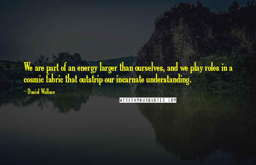 Daniel Wallace quotes: We are part of an energy larger than ourselves, and we play roles in a cosmic fabric that outstrip our incarnate understanding.