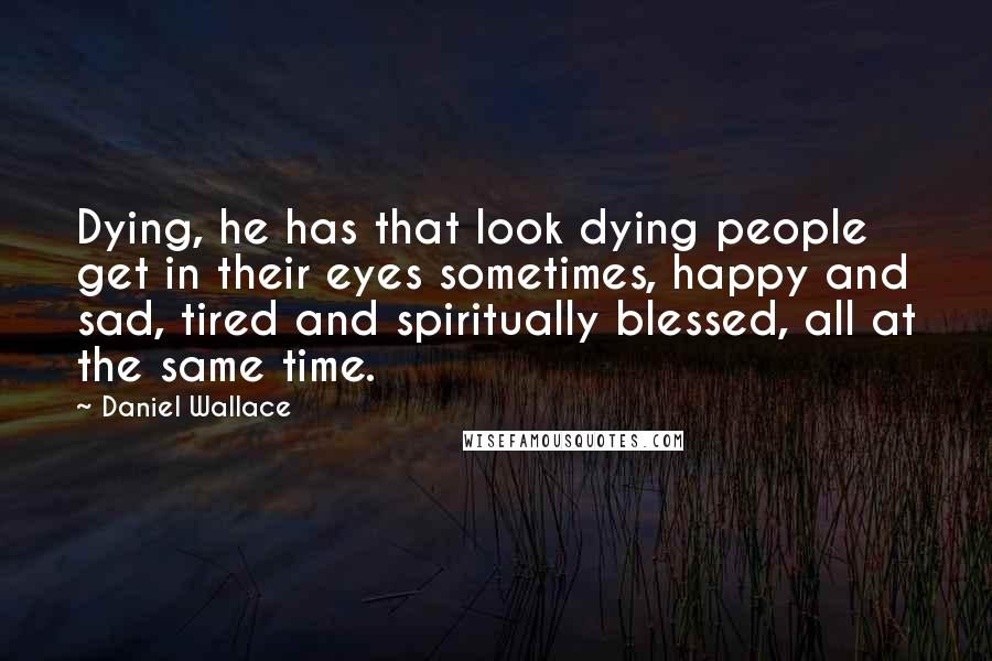 Daniel Wallace quotes: Dying, he has that look dying people get in their eyes sometimes, happy and sad, tired and spiritually blessed, all at the same time.