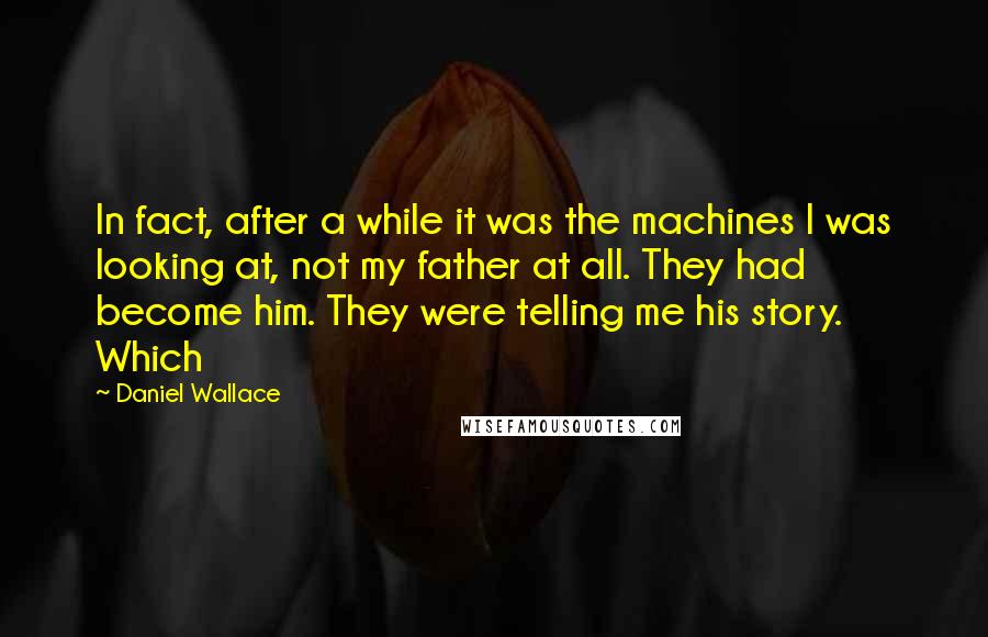 Daniel Wallace quotes: In fact, after a while it was the machines I was looking at, not my father at all. They had become him. They were telling me his story. Which