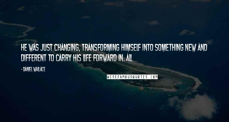 Daniel Wallace quotes: He was just changing, transforming himself into something new and different to carry his life forward in. All Daniel Wallace quotes: He was just changing, transforming himself into something new and different to carry his life forward in. All