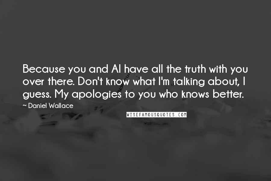 Daniel Wallace quotes: Because you and Al have all the truth with you over there. Don't know what I'm talking about, I guess. My apologies to you who knows better.