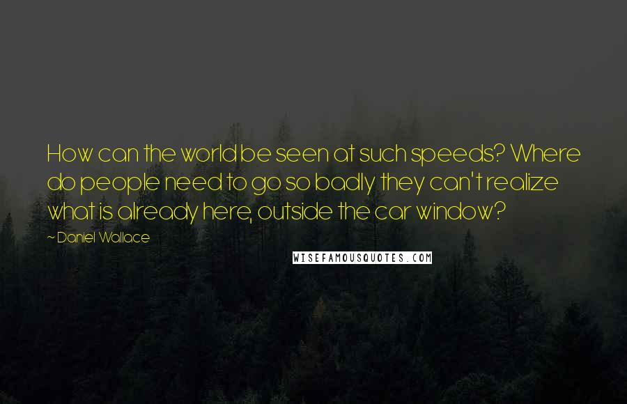 Daniel Wallace quotes: How can the world be seen at such speeds? Where do people need to go so badly they can't realize what is already here, outside the car window?