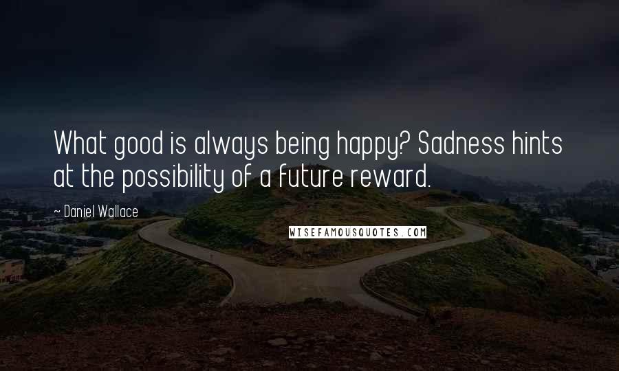 Daniel Wallace quotes: What good is always being happy? Sadness hints at the possibility of a future reward.
