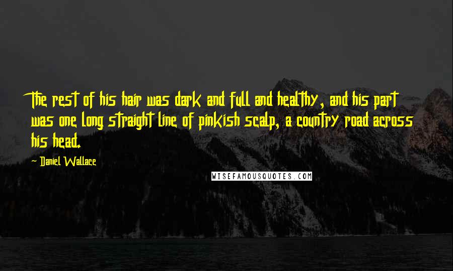 Daniel Wallace quotes: The rest of his hair was dark and full and healthy, and his part was one long straight line of pinkish scalp, a country road across his head. Daniel Wallace quotes: The rest of his hair was dark and full and healthy, and his part was one long straight line of pinkish scalp, a country road across his head.
