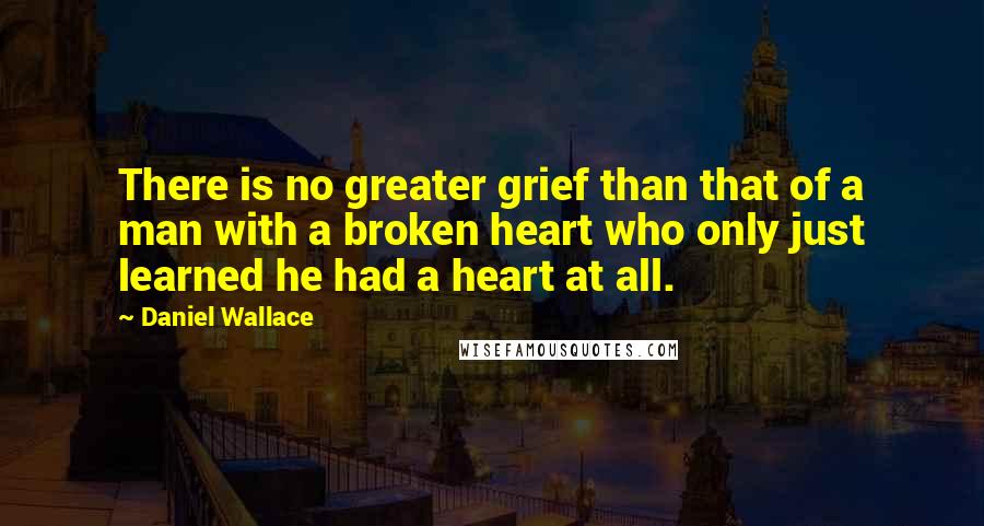 Daniel Wallace quotes: There is no greater grief than that of a man with a broken heart who only just learned he had a heart at all.