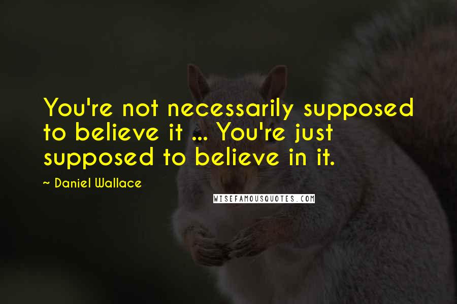 Daniel Wallace quotes: You're not necessarily supposed to believe it ... You're just supposed to believe in it.