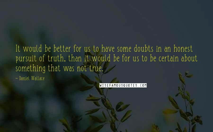 Daniel Wallace quotes: It would be better for us to have some doubts in an honest pursuit of truth, than it would be for us to be certain about something that was not Daniel Wallace quotes: It would be better for us to have some doubts in an honest pursuit of truth, than it would be for us to be certain about something that was not