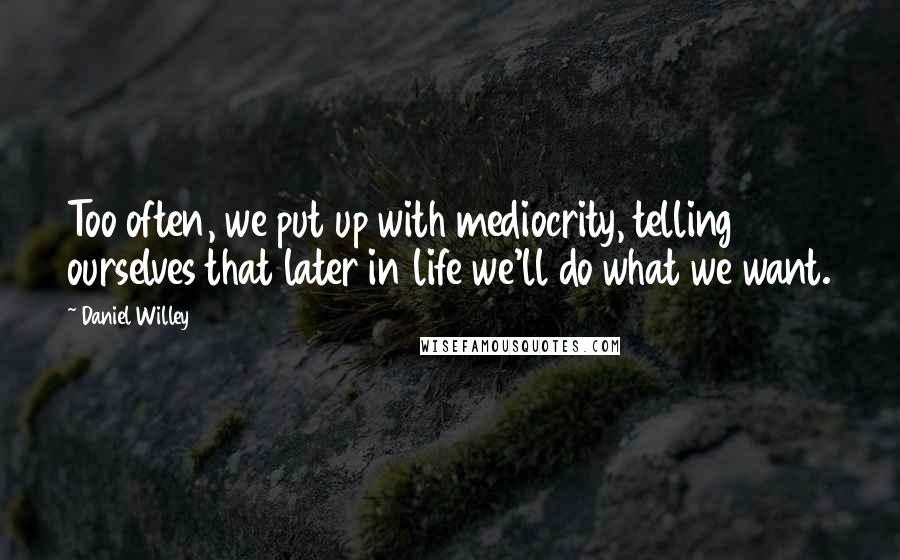 Daniel Willey quotes: Too often, we put up with mediocrity, telling ourselves that later in life we'll do what we want.