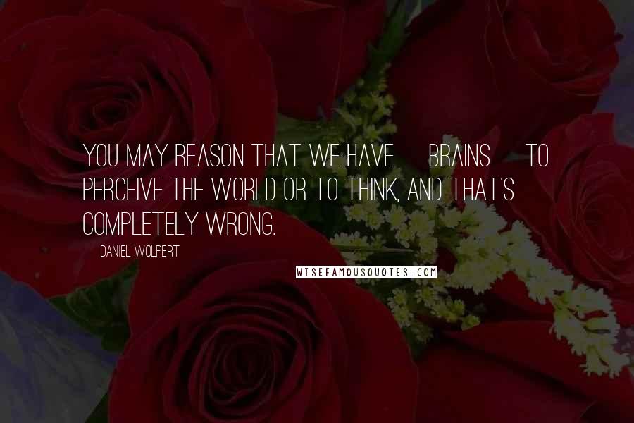 Daniel Wolpert quotes: You may reason that we have [brains] to perceive the world or to think, and that's completely wrong.