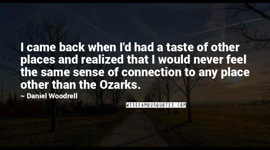 Daniel Woodrell quotes: I came back when I'd had a taste of other places and realized that I would never feel the same sense of connection to any place other than the Ozarks. Daniel Woodrell quotes: I came back when I'd had a taste of other places and realized that I would never feel the same sense of connection to any place other than the Ozarks.