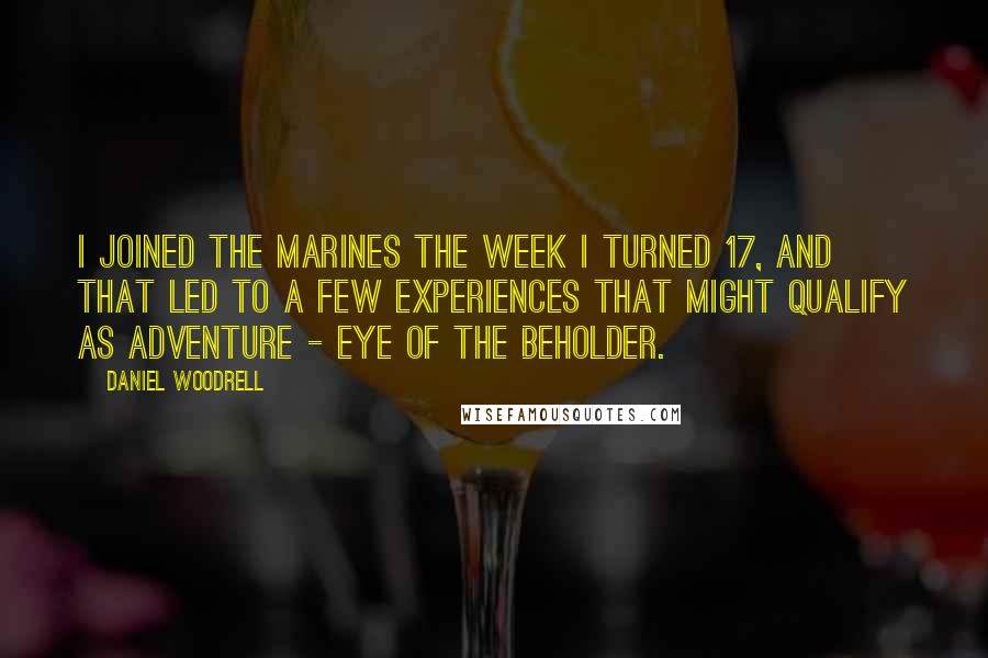 Daniel Woodrell quotes: I joined the Marines the week I turned 17, and that led to a few experiences that might qualify as adventure - eye of the beholder. Daniel Woodrell quotes: I joined the Marines the week I turned 17, and that led to a few experiences that might qualify as adventure - eye of the beholder.