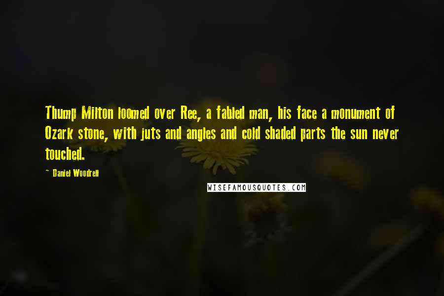 Daniel Woodrell quotes: Thump Milton loomed over Ree, a fabled man, his face a monument of Ozark stone, with juts and angles and cold shaded parts the sun never touched. Daniel Woodrell quotes: Thump Milton loomed over Ree, a fabled man, his face a monument of Ozark stone, with juts and angles and cold shaded parts the sun never touched.