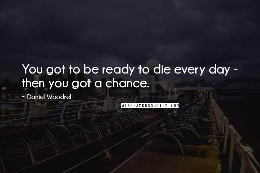 Daniel Woodrell quotes: You got to be ready to die every day - then you got a chance.