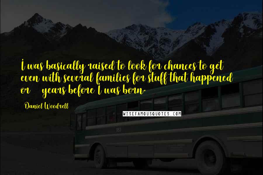 Daniel Woodrell quotes: I was basically raised to look for chances to get even with several families for stuff that happened 30 or 40 years before I was born. Daniel Woodrell quotes: I was basically raised to look for chances to get even with several families for stuff that happened 30 or 40 years before I was born.