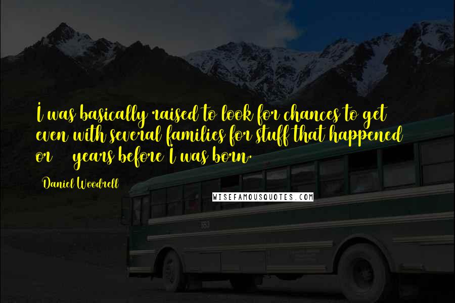 Daniel Woodrell quotes: I was basically raised to look for chances to get even with several families for stuff that happened 30 or 40 years before I was born.