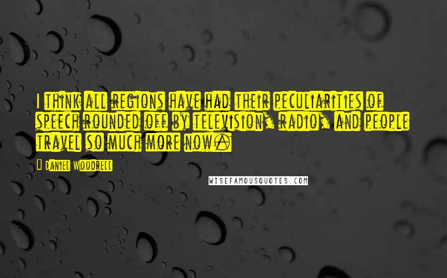 Daniel Woodrell quotes: I think all regions have had their peculiarities of speech rounded off by television, radio, and people travel so much more now. Daniel Woodrell quotes: I think all regions have had their peculiarities of speech rounded off by television, radio, and people travel so much more now.