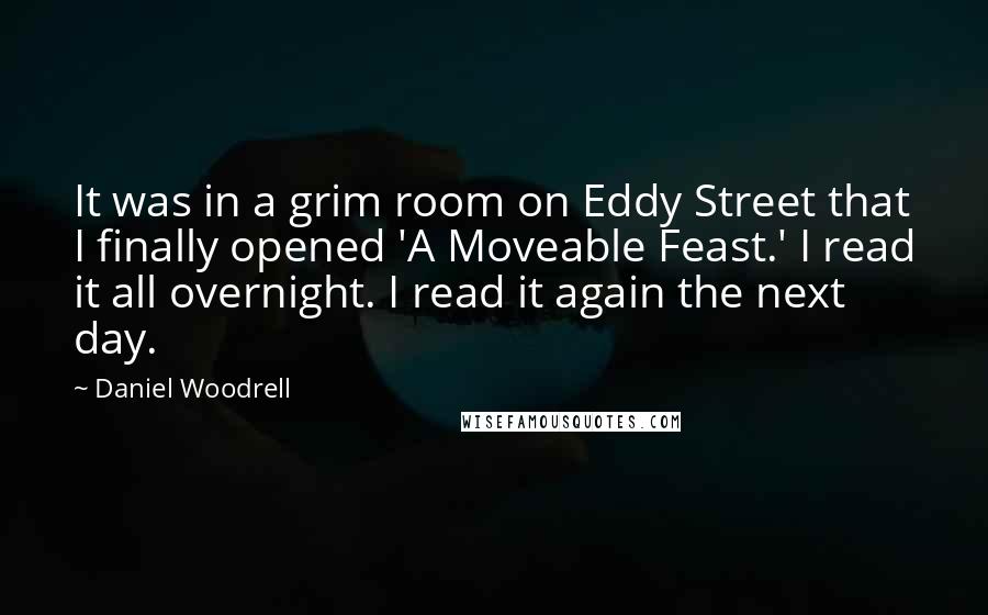 Daniel Woodrell quotes: It was in a grim room on Eddy Street that I finally opened 'A Moveable Feast.' I read it all overnight. I read it again the next day. Daniel Woodrell quotes: It was in a grim room on Eddy Street that I finally opened 'A Moveable Feast.' I read it all overnight. I read it again the next day.