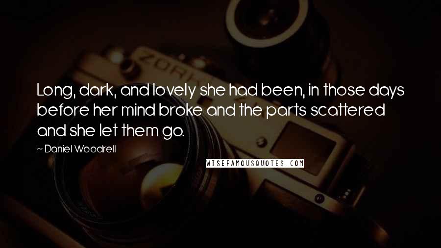 Daniel Woodrell quotes: Long, dark, and lovely she had been, in those days before her mind broke and the parts scattered and she let them go. Daniel Woodrell quotes: Long, dark, and lovely she had been, in those days before her mind broke and the parts scattered and she let them go.