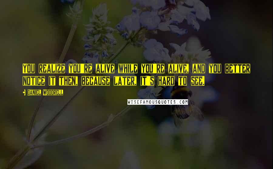 Daniel Woodrell quotes: You realize you're alive while you're alive, and you better notice it then, because later, it's hard to see. Daniel Woodrell quotes: You realize you're alive while you're alive, and you better notice it then, because later, it's hard to see.