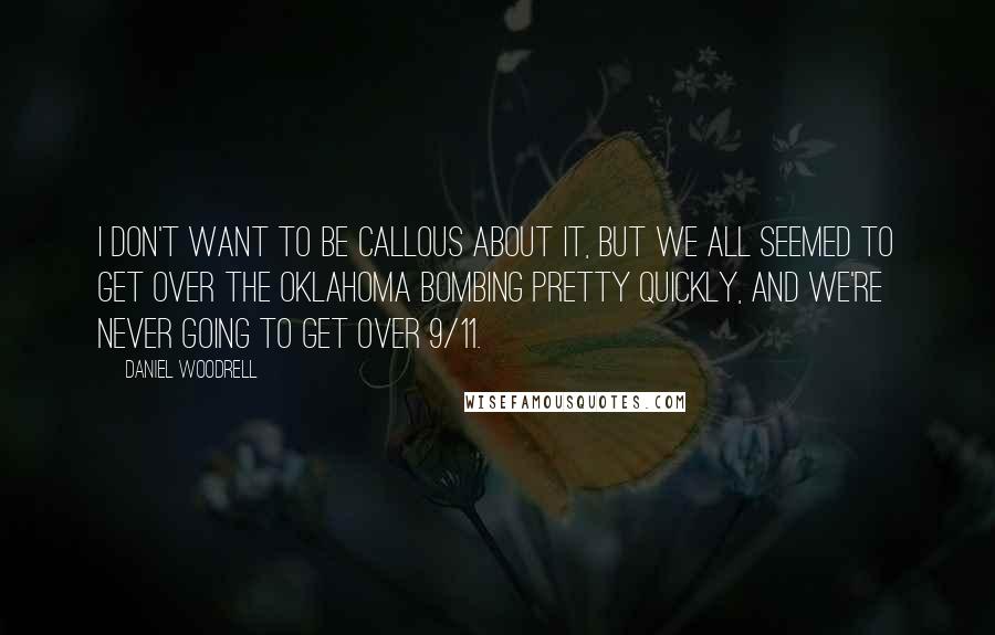 Daniel Woodrell quotes: I don't want to be callous about it, but we all seemed to get over the Oklahoma bombing pretty quickly, and we're never going to get over 9/11. Daniel Woodrell quotes: I don't want to be callous about it, but we all seemed to get over the Oklahoma bombing pretty quickly, and we're never going to get over 9/11.