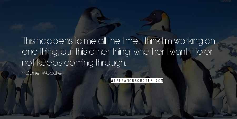 Daniel Woodrell quotes: This happens to me all the time: I think I'm working on one thing, but this other thing, whether I want it to or not, keeps coming through.