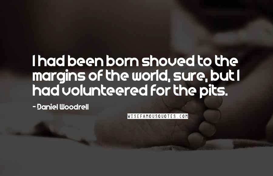 Daniel Woodrell quotes: I had been born shoved to the margins of the world, sure, but I had volunteered for the pits.