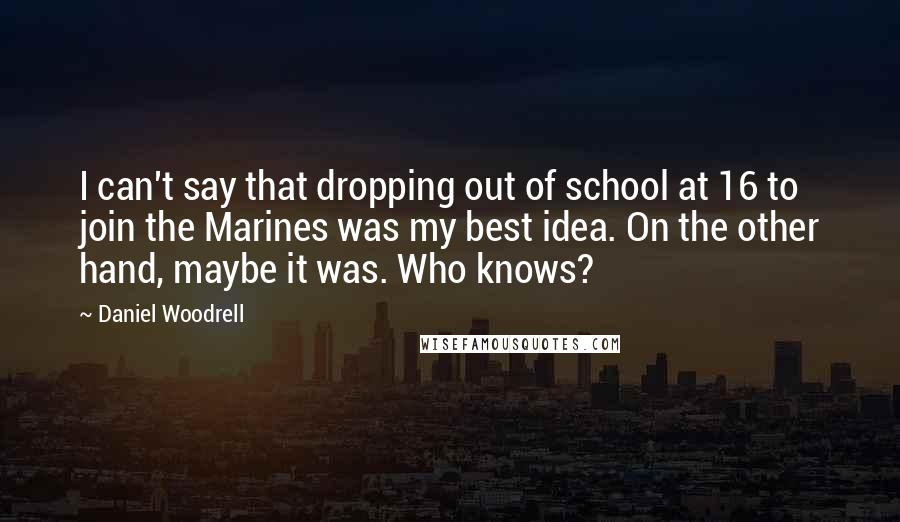Daniel Woodrell quotes: I can't say that dropping out of school at 16 to join the Marines was my best idea. On the other hand, maybe it was. Who knows? Daniel Woodrell quotes: I can't say that dropping out of school at 16 to join the Marines was my best idea. On the other hand, maybe it was. Who knows?