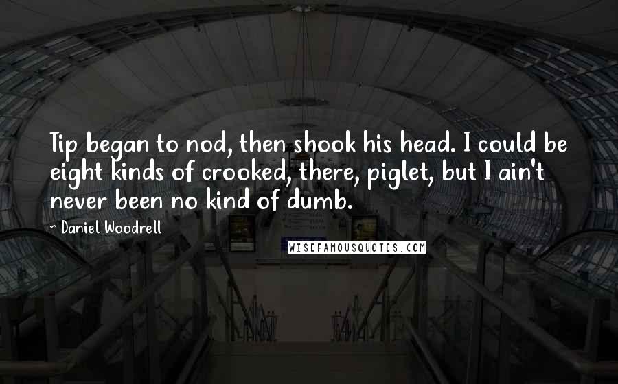Daniel Woodrell quotes: Tip began to nod, then shook his head. I could be eight kinds of crooked, there, piglet, but I ain't never been no kind of dumb. Daniel Woodrell quotes: Tip began to nod, then shook his head. I could be eight kinds of crooked, there, piglet, but I ain't never been no kind of dumb.