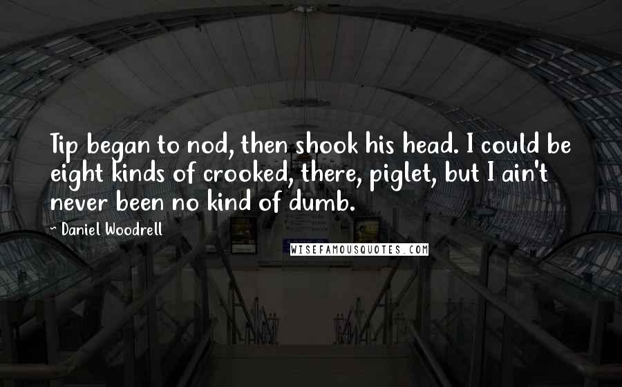 Daniel Woodrell quotes: Tip began to nod, then shook his head. I could be eight kinds of crooked, there, piglet, but I ain't never been no kind of dumb.