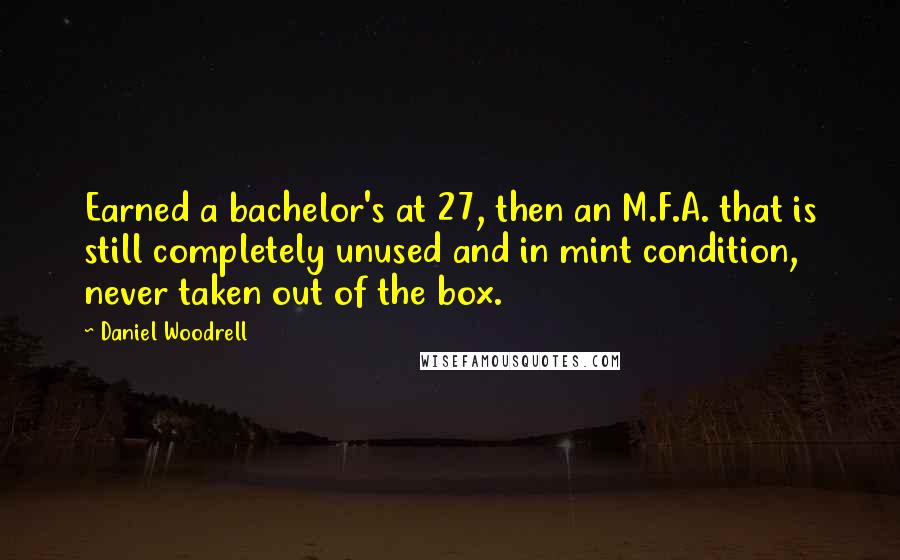 Daniel Woodrell quotes: Earned a bachelor's at 27, then an M.F.A. that is still completely unused and in mint condition, never taken out of the box. Daniel Woodrell quotes: Earned a bachelor's at 27, then an M.F.A. that is still completely unused and in mint condition, never taken out of the box.