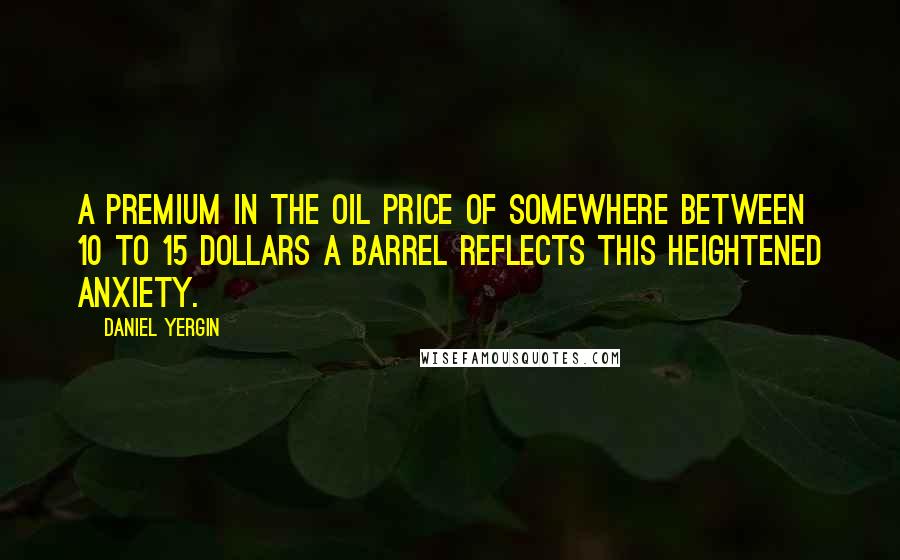 Daniel Yergin quotes: A premium in the oil price of somewhere between 10 to 15 dollars a barrel reflects this heightened anxiety.