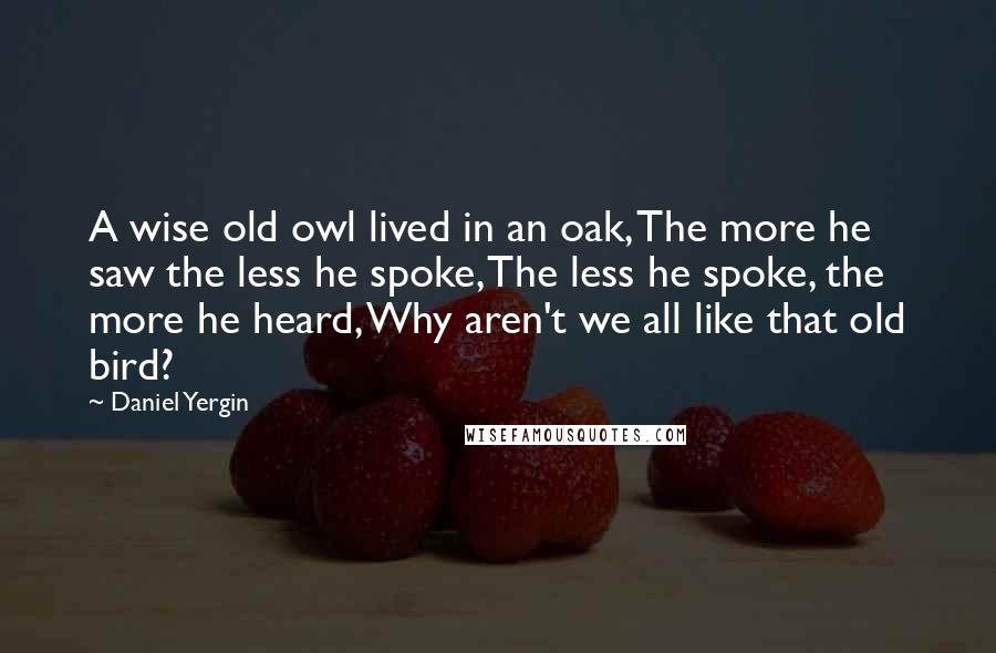 Daniel Yergin quotes: A wise old owl lived in an oak, The more he saw the less he spoke, The less he spoke, the more he heard, Why aren't we all like that