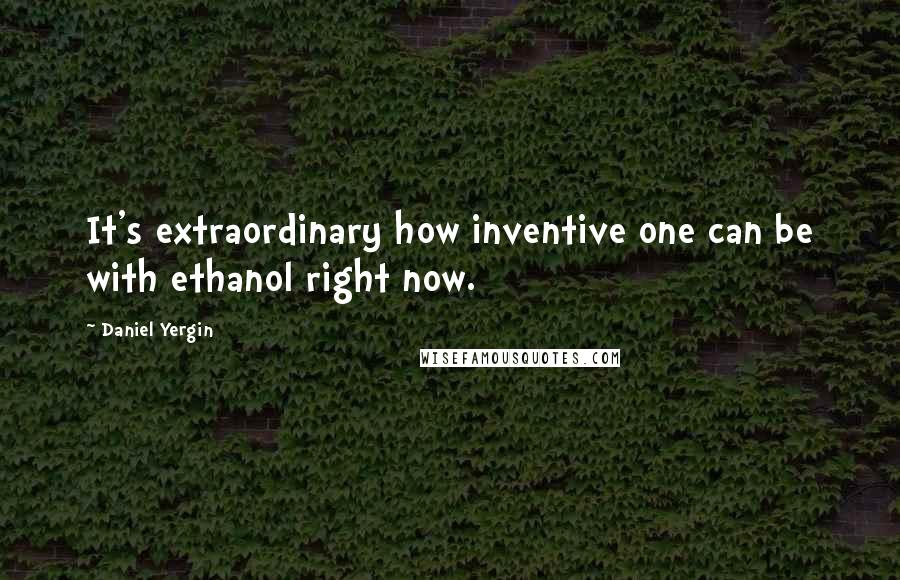 Daniel Yergin quotes: It's extraordinary how inventive one can be with ethanol right now.