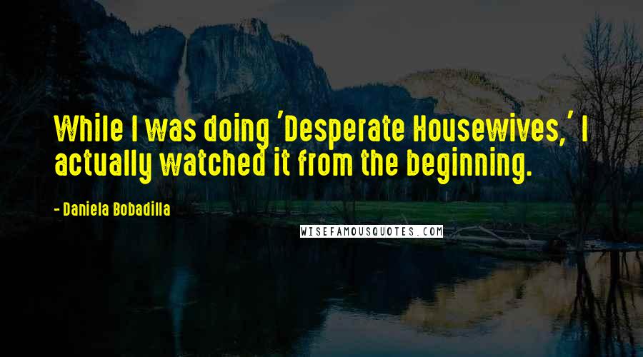 Daniela Bobadilla quotes: While I was doing 'Desperate Housewives,' I actually watched it from the beginning.