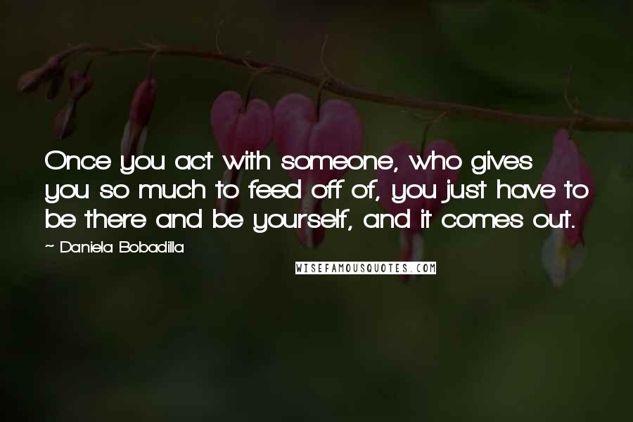 Daniela Bobadilla quotes: Once you act with someone, who gives you so much to feed off of, you just have to be there and be yourself, and it comes out. Daniela Bobadilla quotes: Once you act with someone, who gives you so much to feed off of, you just have to be there and be yourself, and it comes out.