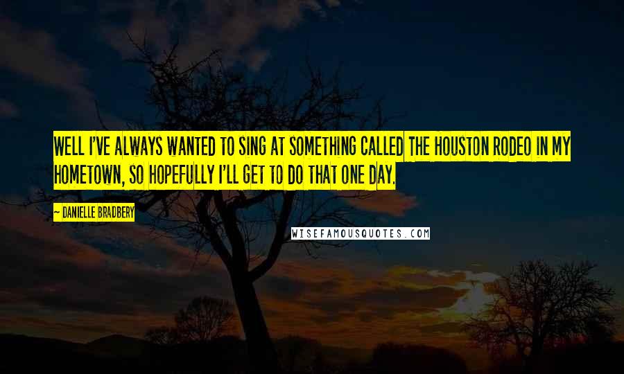 Danielle Bradbery quotes: Well I've always wanted to sing at something called The Houston Rodeo in my hometown, so hopefully I'll get to do that one day.