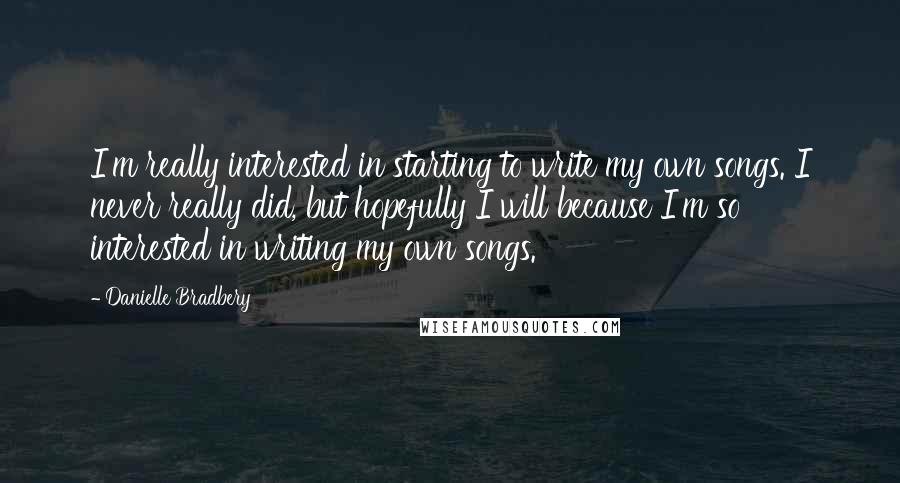 Danielle Bradbery quotes: I'm really interested in starting to write my own songs. I never really did, but hopefully I will because I'm so interested in writing my own songs.