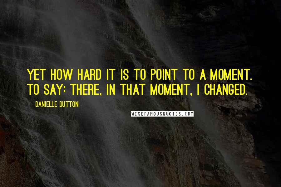 Danielle Dutton quotes: Yet how hard it is to point to a moment. To say: there, in that moment, I changed.