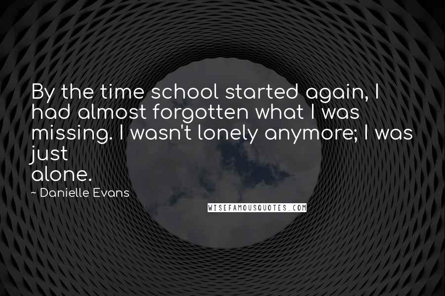 Danielle Evans quotes: By the time school started again, I had almost forgotten what I was missing. I wasn't lonely anymore; I was just alone.