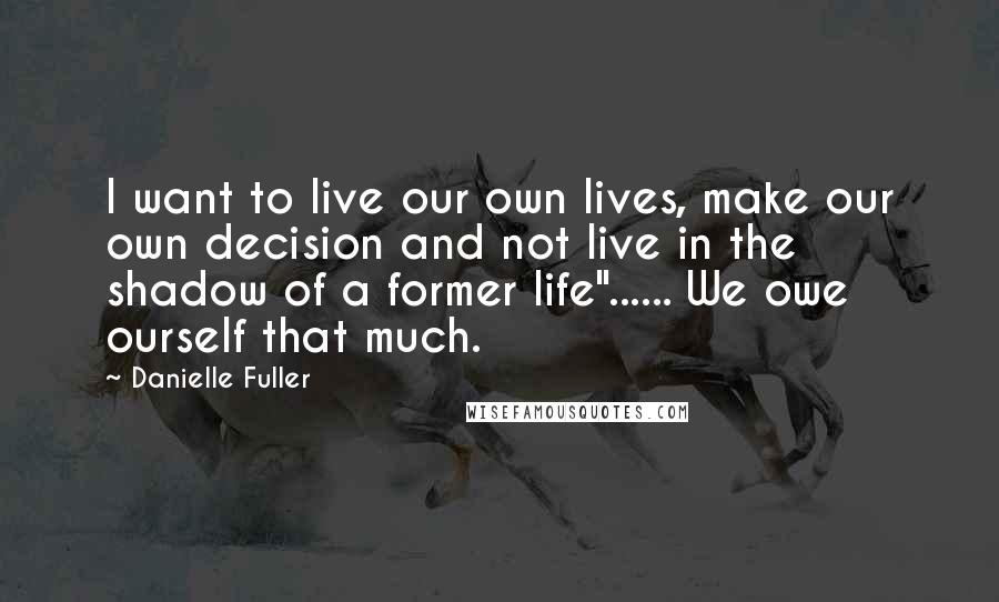 Danielle Fuller quotes: I want to live our own lives, make our own decision and not live in the shadow of a former life"...... We owe ourself that much. Danielle Fuller quotes: I want to live our own lives, make our own decision and not live in the shadow of a former life"...... We owe ourself that much.