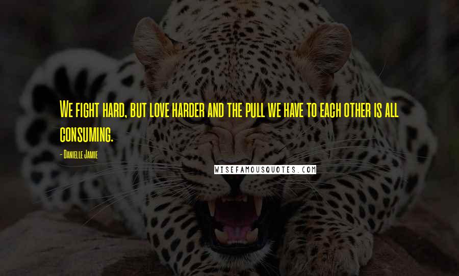 Danielle Jamie quotes: We fight hard, but love harder and the pull we have to each other is all consuming.