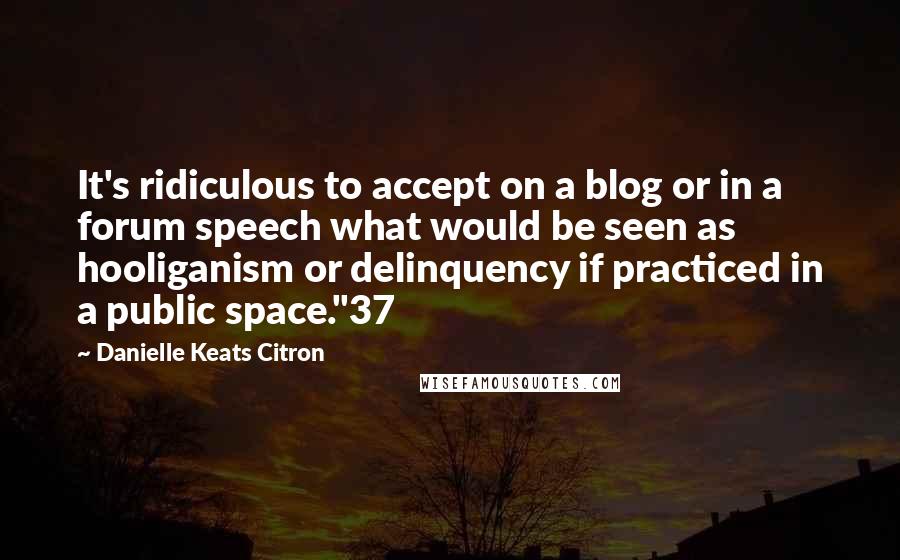 Danielle Keats Citron quotes: It's ridiculous to accept on a blog or in a forum speech what would be seen as hooliganism or delinquency if practiced in a public space."37