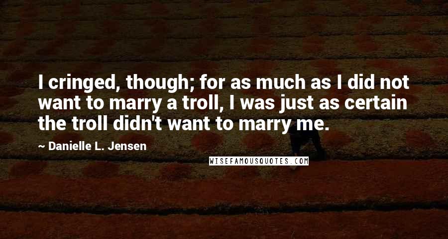 Danielle L. Jensen quotes: I cringed, though; for as much as I did not want to marry a troll, I was just as certain the troll didn't want to marry me. Danielle L. Jensen quotes: I cringed, though; for as much as I did not want to marry a troll, I was just as certain the troll didn't want to marry me.