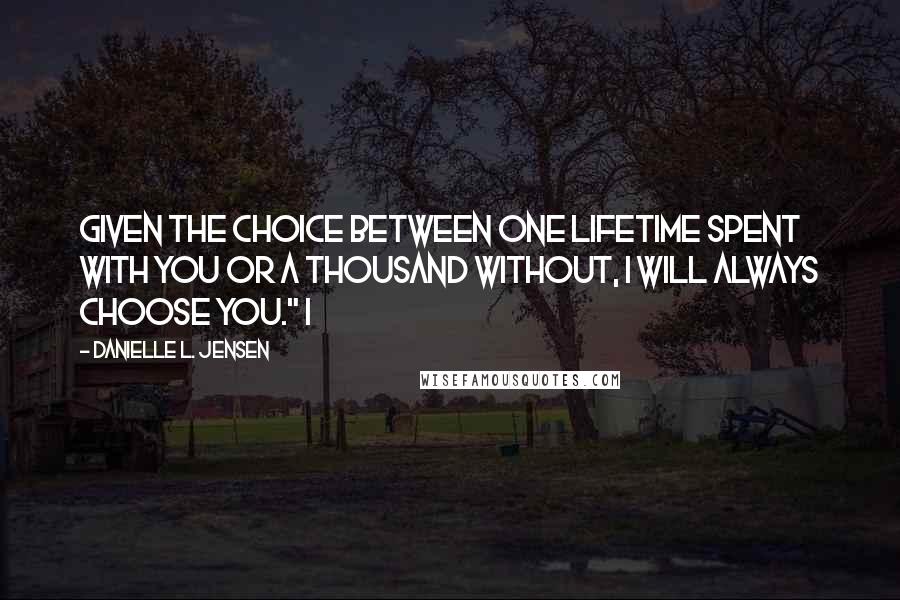 Danielle L. Jensen quotes: Given the choice between one lifetime spent with you or a thousand without, I will always choose you." I Danielle L. Jensen quotes: Given the choice between one lifetime spent with you or a thousand without, I will always choose you." I